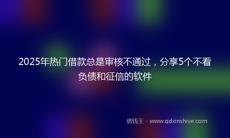 2025年热门借款总是审核不通过，分享5个不看负债和征信的软件