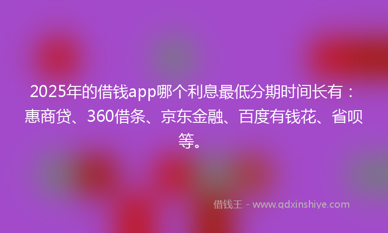 2025年的借钱app哪个利息最低分期时间长有：惠商贷、360借条、京东金融、百度有钱花、省呗等。