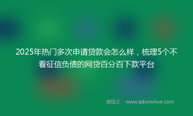 2025年热门多次申请贷款会怎么样，梳理5个不看征信负债的网贷百分百下款平台