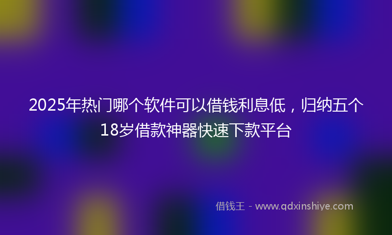 2025年热门哪个软件可以借钱利息低，归纳五个18岁借款神器快速下款平台