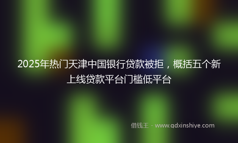 2025年热门天津中国银行贷款被拒，概括五个新上线贷款平台门槛低平台