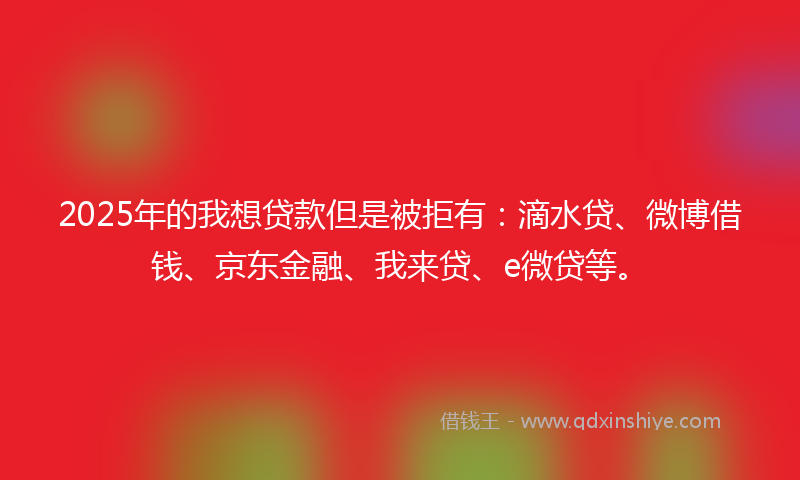 2025年的我想贷款但是被拒有：滴水贷、微博借钱、京东金融、我来贷、e微贷等。