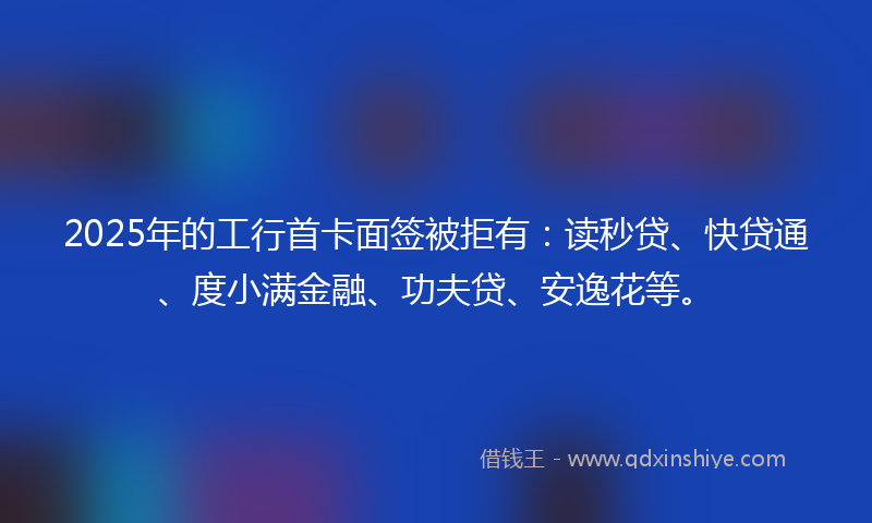2025年的工行首卡面签被拒有：读秒贷、快贷通、度小满金融、功夫贷、安逸花等。