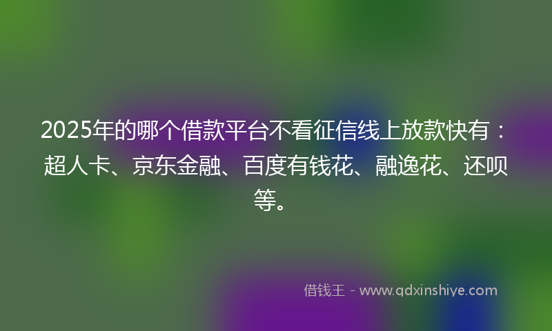 2025年的哪个借款平台不看征信线上放款快有：超人卡、京东金融、百度有钱花、融逸花、还呗等。