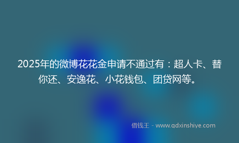 2025年的微博花花金申请不通过有：超人卡、替你还、安逸花、小花钱包、团贷网等。