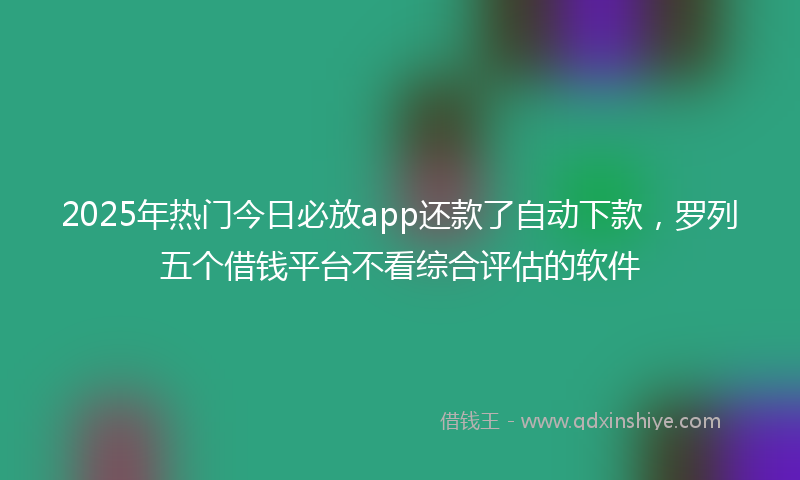 2025年热门今日必放app还款了自动下款，罗列五个借钱平台不看综合评估的软件
