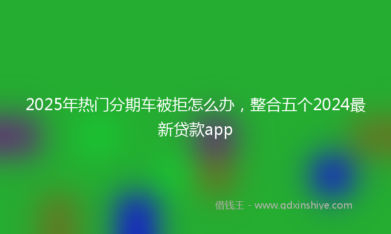 2025年热门分期车被拒怎么办，整合五个2024最新贷款app