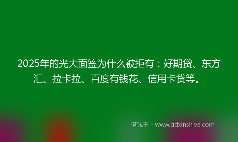 2025年的光大面签为什么被拒有：好期贷、东方汇、拉卡拉、百度有钱花、信用卡贷等。
