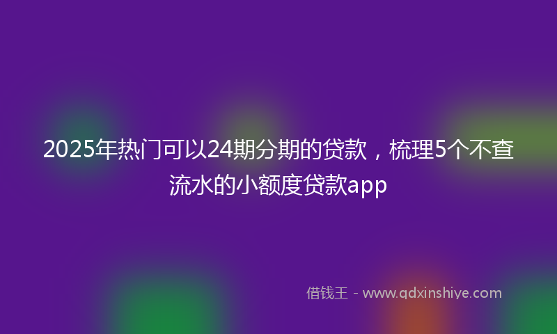 2025年热门可以24期分期的贷款，梳理5个不查流水的小额度贷款app
