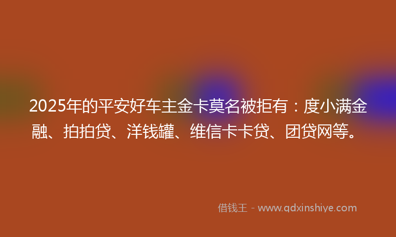 2025年的平安好车主金卡莫名被拒有：度小满金融、拍拍贷、洋钱罐、维信卡卡贷、团贷网等。