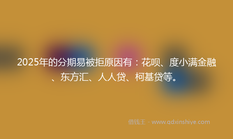 2025年的分期易被拒原因有：花呗、度小满金融、东方汇、人人贷、柯基贷等。