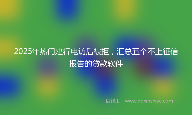 2025年热门建行电访后被拒，汇总五个不上征信报告的贷款软件