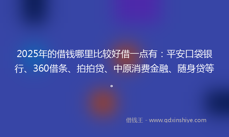 2025年的借钱哪里比较好借一点有：平安口袋银行、360借条、拍拍贷、中原消费金融、随身贷等。