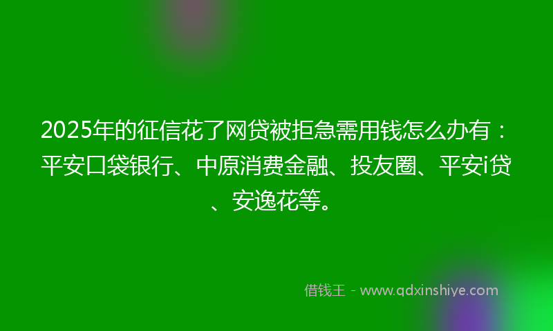 2025年的征信花了网贷被拒急需用钱怎么办有：平安口袋银行、中原消费金融、投友圈、平安i贷、安逸花等。