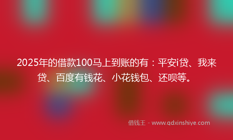 2025年的借款100马上到账的有：平安i贷、我来贷、百度有钱花、小花钱包、还呗等。