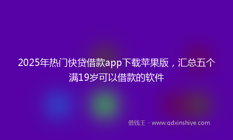2025年热门快贷借款app下载苹果版，汇总五个满19岁可以借款的软件