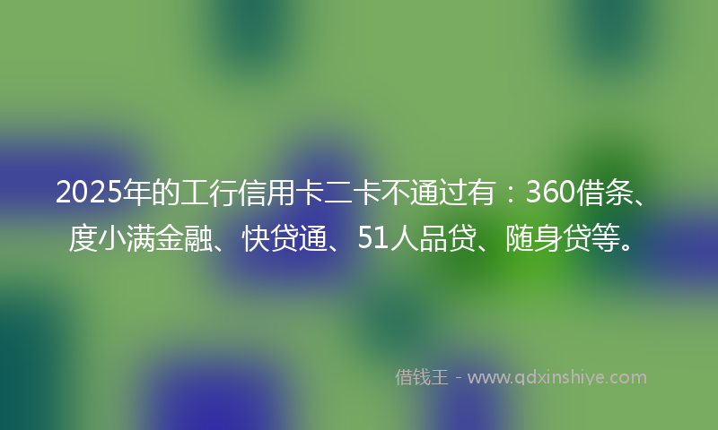 2025年的工行信用卡二卡不通过有：360借条、度小满金融、快贷通、51人品贷、随身贷等。