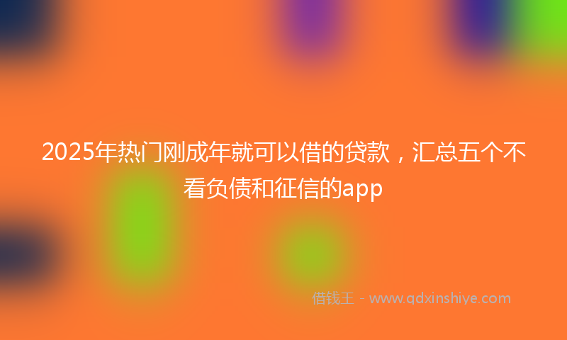 2025年热门刚成年就可以借的贷款，汇总五个不看负债和征信的app