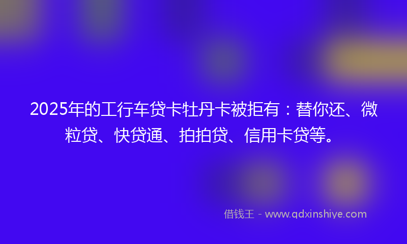 2025年的工行车贷卡牡丹卡被拒有：替你还、微粒贷、快贷通、拍拍贷、信用卡贷等。