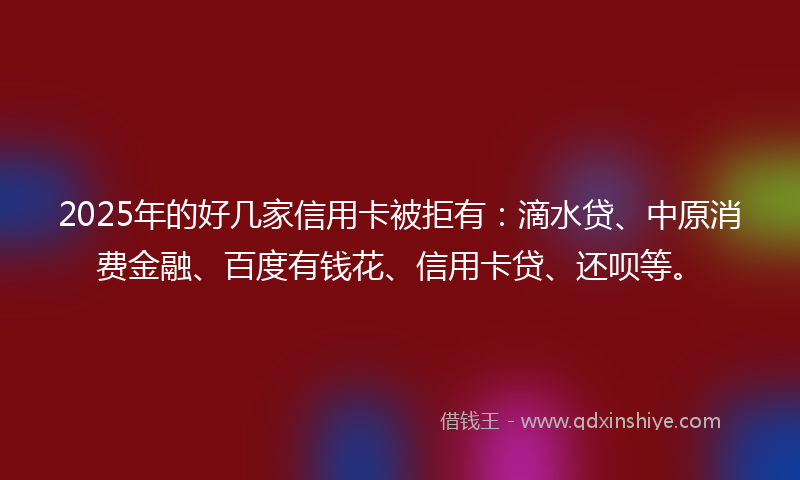 2025年的好几家信用卡被拒有：滴水贷、中原消费金融、百度有钱花、信用卡贷、还呗等。