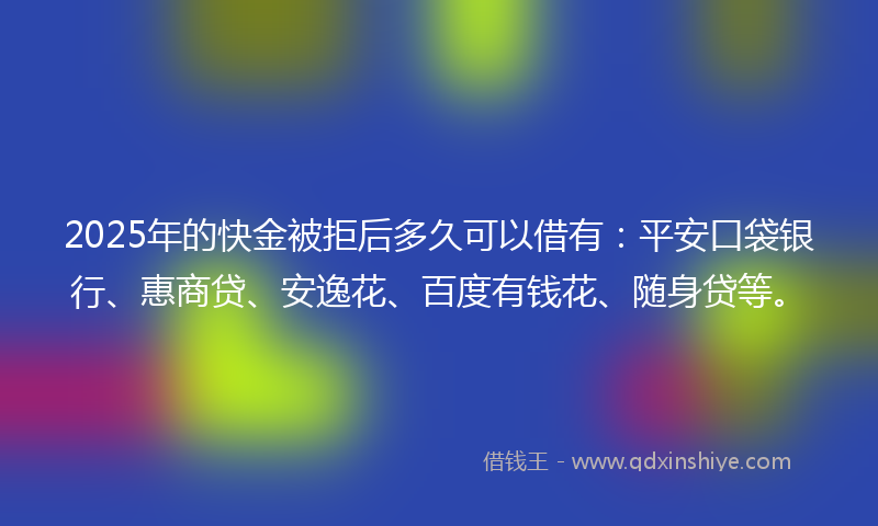 2025年的快金被拒后多久可以借有：平安口袋银行、惠商贷、安逸花、百度有钱花、随身贷等。
