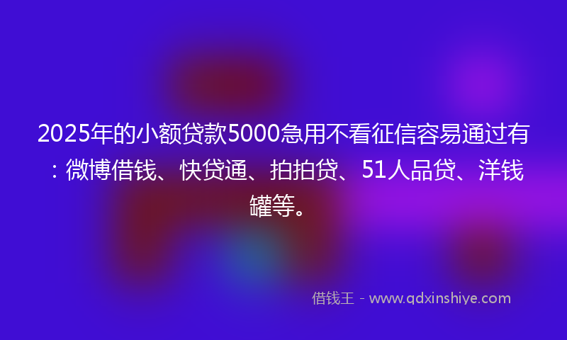 2025年的小额贷款5000急用不看征信容易通过有：微博借钱、快贷通、拍拍贷、51人品贷、洋钱罐等。