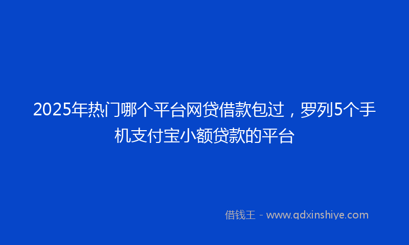 2025年热门哪个平台网贷借款包过，罗列5个手机支付宝小额贷款的平台