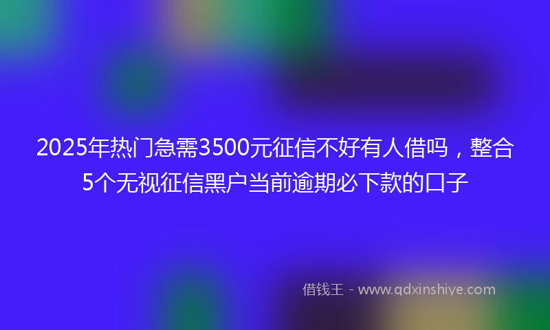 2025年热门急需3500元征信不好有人借吗，整合5个无视征信黑户当前逾期必下款的口子