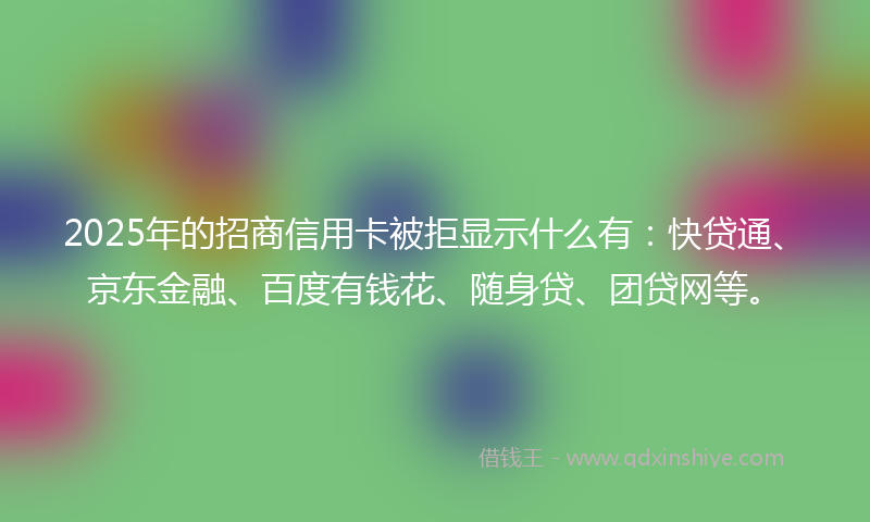 2025年的招商信用卡被拒显示什么有：快贷通、京东金融、百度有钱花、随身贷、团贷网等。