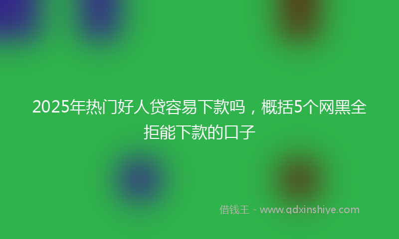 2025年热门好人贷容易下款吗，概括5个网黑全拒能下款的口子