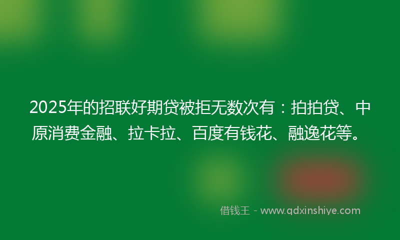 2025年的招联好期贷被拒无数次有：拍拍贷、中原消费金融、拉卡拉、百度有钱花、融逸花等。