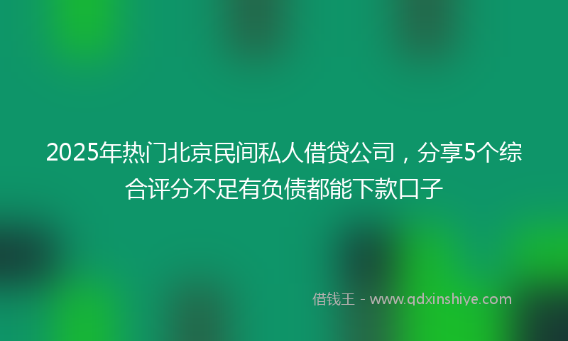2025年热门北京民间私人借贷公司，分享5个综合评分不足有负债都能下款口子