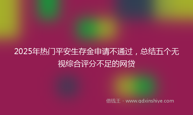 2025年热门平安生存金申请不通过，总结五个无视综合评分不足的网贷