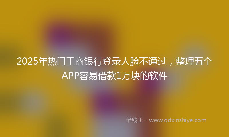 2025年热门工商银行登录人脸不通过，整理五个APP容易借款1万块的软件
