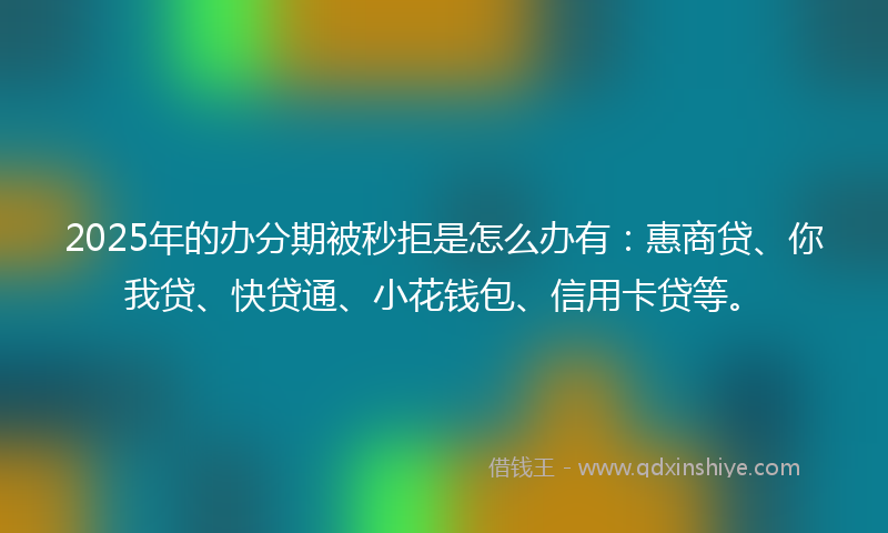 2025年的办分期被秒拒是怎么办有：惠商贷、你我贷、快贷通、小花钱包、信用卡贷等。