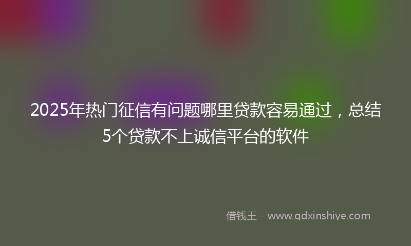 2025年热门征信有问题哪里贷款容易通过，总结5个贷款不上诚信平台的软件