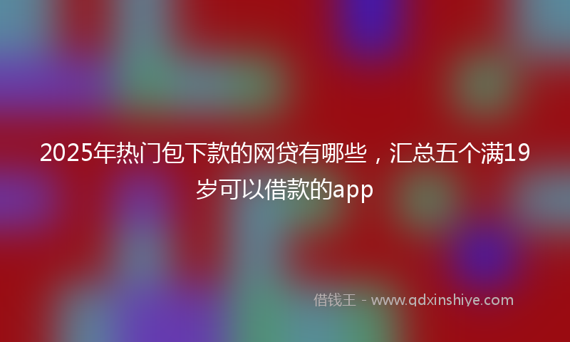 2025年热门包下款的网贷有哪些，汇总五个满19岁可以借款的app