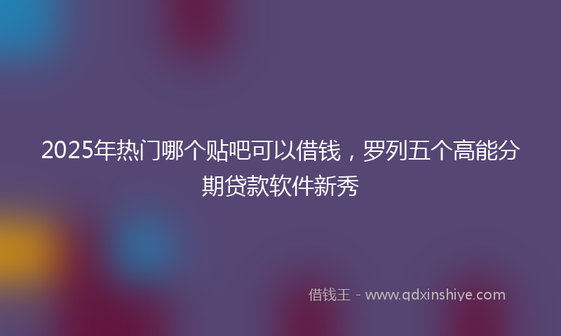 2025年热门哪个贴吧可以借钱，罗列五个高能分期贷款软件新秀