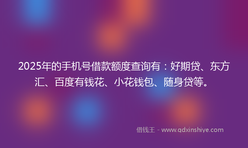 2025年的手机号借款额度查询有：好期贷、东方汇、百度有钱花、小花钱包、随身贷等。
