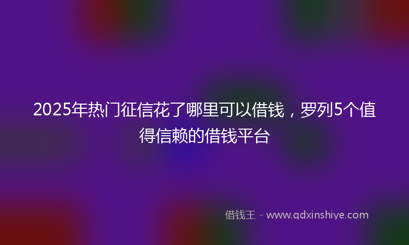 2025年热门征信花了哪里可以借钱，罗列5个值得信赖的借钱平台
