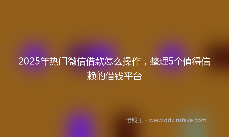 2025年热门微信借款怎么操作，整理5个值得信赖的借钱平台