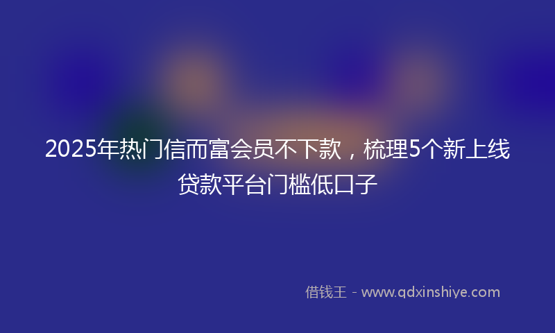 2025年热门信而富会员不下款，梳理5个新上线贷款平台门槛低口子