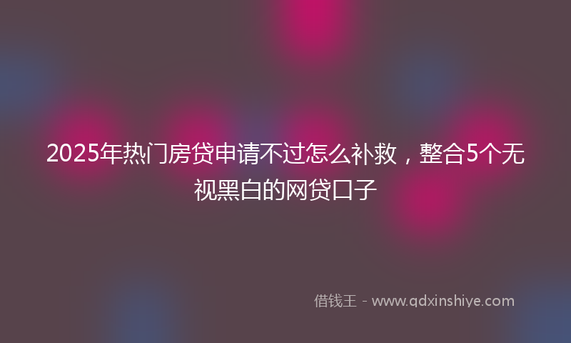 2025年热门房贷申请不过怎么补救，整合5个无视黑白的网贷口子