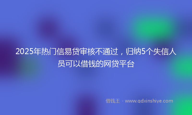 2025年热门信易贷审核不通过，归纳5个失信人员可以借钱的网贷平台