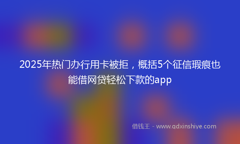 2025年热门办行用卡被拒，概括5个征信瑕疵也能借网贷轻松下款的app