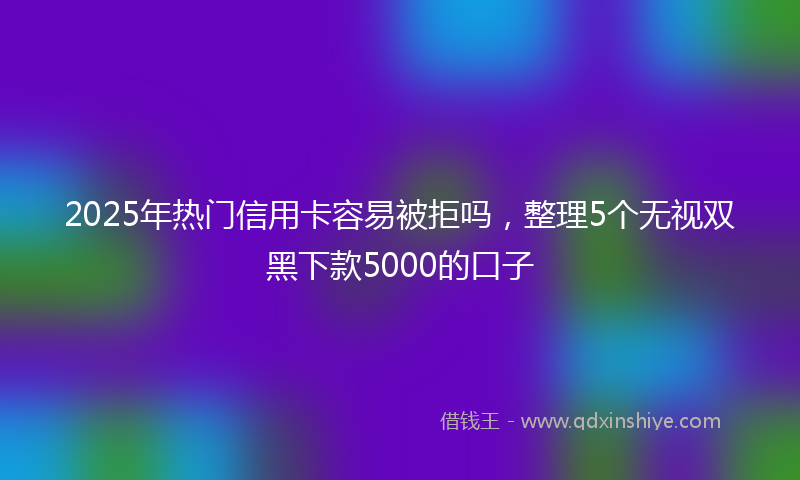 2025年热门信用卡容易被拒吗，整理5个无视双黑下款5000的口子