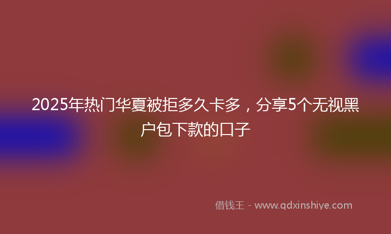 2025年热门华夏被拒多久卡多，分享5个无视黑户包下款的口子