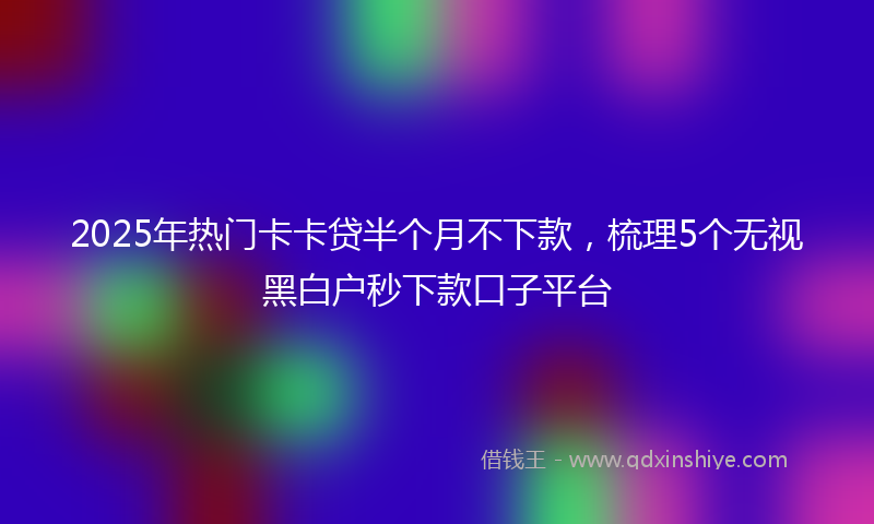 2025年热门卡卡贷半个月不下款，梳理5个无视黑白户秒下款口子平台