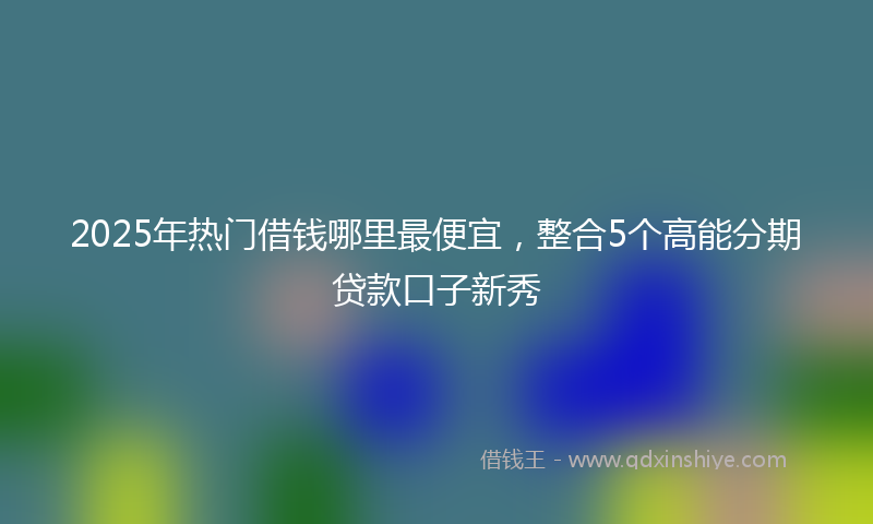 2025年热门借钱哪里最便宜，整合5个高能分期贷款口子新秀