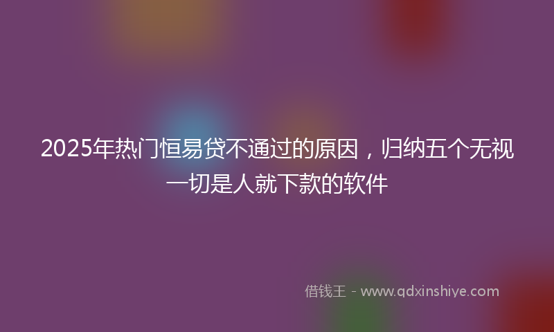 2025年热门恒易贷不通过的原因，归纳五个无视一切是人就下款的软件
